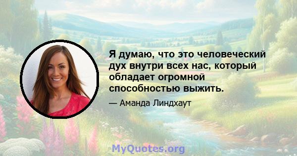 Я думаю, что это человеческий дух внутри всех нас, который обладает огромной способностью выжить.