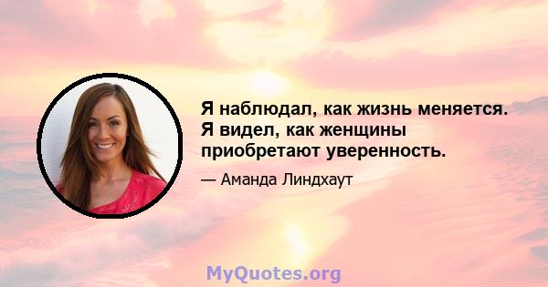 Я наблюдал, как жизнь меняется. Я видел, как женщины приобретают уверенность.