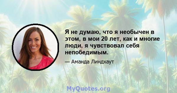 Я не думаю, что я необычен в этом, в мои 20 лет, как и многие люди, я чувствовал себя непобедимым.