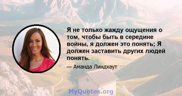 Я не только жажду ощущения о том, чтобы быть в середине войны, я должен это понять; Я должен заставить других людей понять.