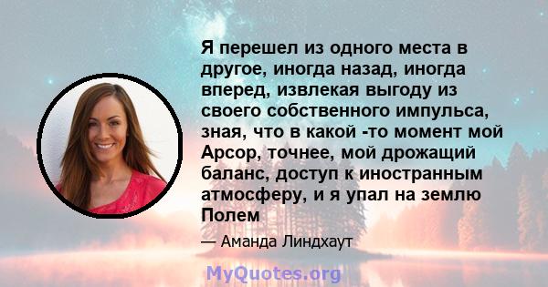 Я перешел из одного места в другое, иногда назад, иногда вперед, извлекая выгоду из своего собственного импульса, зная, что в какой -то момент мой Арсор, точнее, мой дрожащий баланс, доступ к иностранным атмосферу, и я