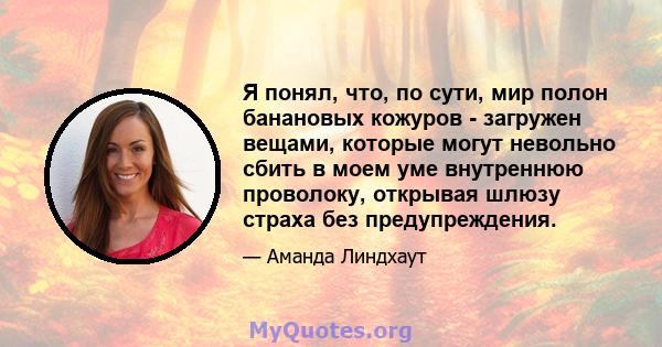 Я понял, что, по сути, мир полон банановых кожуров - загружен вещами, которые могут невольно сбить в моем уме внутреннюю проволоку, открывая шлюзу страха без предупреждения.