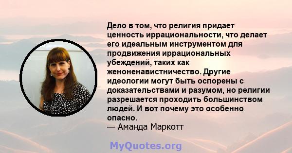 Дело в том, что религия придает ценность иррациональности, что делает его идеальным инструментом для продвижения иррациональных убеждений, таких как женоненавистничество. Другие идеологии могут быть оспорены с