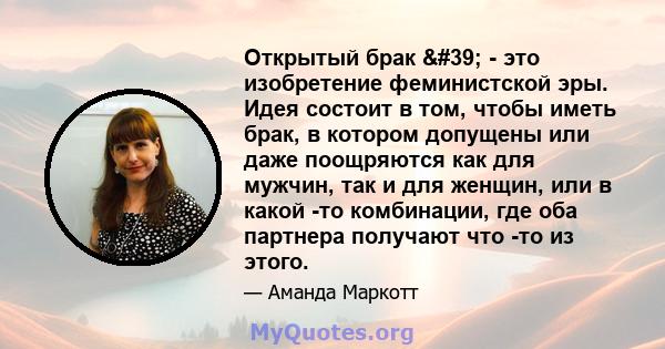 Открытый брак ' - это изобретение феминистской эры. Идея состоит в том, чтобы иметь брак, в котором допущены или даже поощряются как для мужчин, так и для женщин, или в какой -то комбинации, где оба партнера