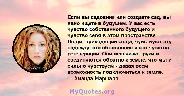 Если вы садовник или создаете сад, вы явно ищете в будущем. У вас есть чувство собственного будущего и чувство себя в этом пространстве. Люди, приходящие сюда, чувствуют эту надежду, это обновление и это чувство