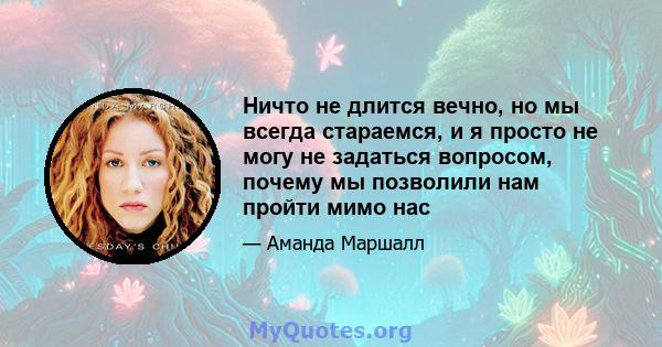 Ничто не длится вечно, но мы всегда стараемся, и я просто не могу не задаться вопросом, почему мы позволили нам пройти мимо нас