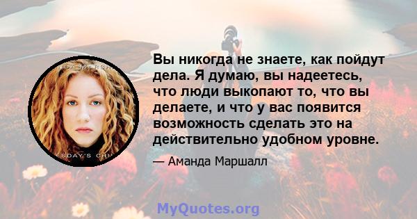 Вы никогда не знаете, как пойдут дела. Я думаю, вы надеетесь, что люди выкопают то, что вы делаете, и что у вас появится возможность сделать это на действительно удобном уровне.