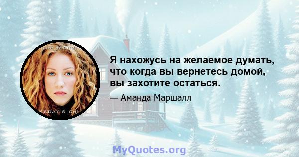 Я нахожусь на желаемое думать, что когда вы вернетесь домой, вы захотите остаться.