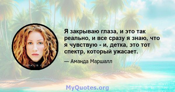 Я закрываю глаза, и это так реально, и все сразу я знаю, что я чувствую - и, детка, это тот спектр, который ужасает.