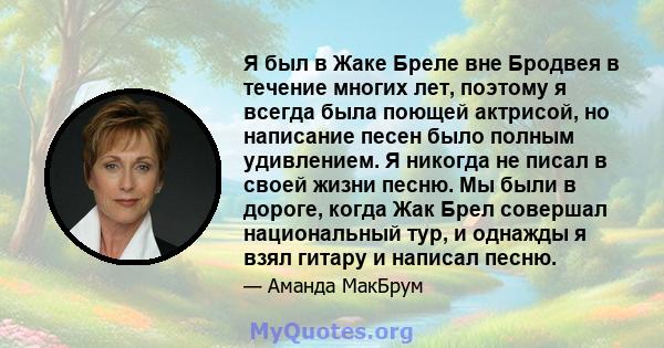 Я был в Жаке Бреле вне Бродвея в течение многих лет, поэтому я всегда была поющей актрисой, но написание песен было полным удивлением. Я никогда не писал в своей жизни песню. Мы были в дороге, когда Жак Брел совершал