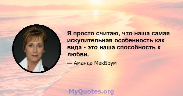 Я просто считаю, что наша самая искупительная особенность как вида - это наша способность к любви.