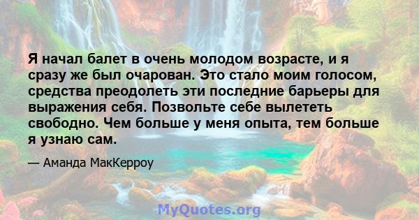 Я начал балет в очень молодом возрасте, и я сразу же был очарован. Это стало моим голосом, средства преодолеть эти последние барьеры для выражения себя. Позвольте себе вылететь свободно. Чем больше у меня опыта, тем