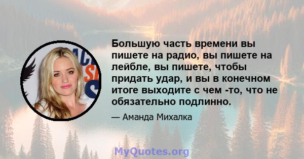 Большую часть времени вы пишете на радио, вы пишете на лейбле, вы пишете, чтобы придать удар, и вы в конечном итоге выходите с чем -то, что не обязательно подлинно.