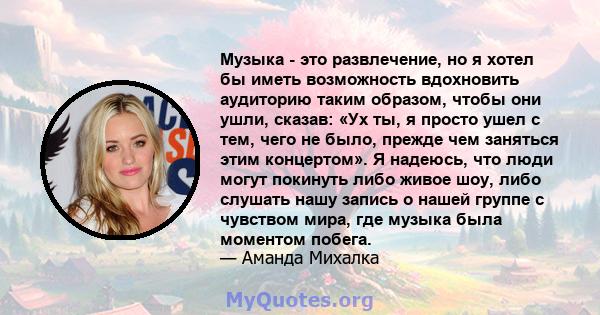 Музыка - это развлечение, но я хотел бы иметь возможность вдохновить аудиторию таким образом, чтобы они ушли, сказав: «Ух ты, я просто ушел с тем, чего не было, прежде чем заняться этим концертом». Я надеюсь, что люди