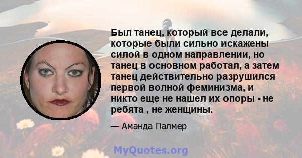 Был танец, который все делали, которые были сильно искажены силой в одном направлении, но танец в основном работал, а затем танец действительно разрушился первой волной феминизма, и никто еще не нашел их опоры - не