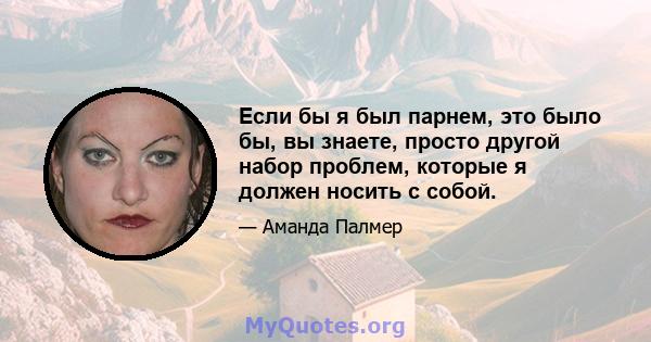 Если бы я был парнем, это было бы, вы знаете, просто другой набор проблем, которые я должен носить с собой.