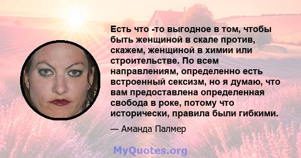 Есть что -то выгодное в том, чтобы быть женщиной в скале против, скажем, женщиной в химии или строительстве. По всем направлениям, определенно есть встроенный сексизм, но я думаю, что вам предоставлена ​​определенная