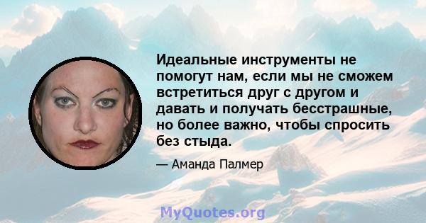 Идеальные инструменты не помогут нам, если мы не сможем встретиться друг с другом и давать и получать бесстрашные, но более важно, чтобы спросить без стыда.