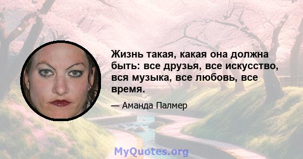 Жизнь такая, какая она должна быть: все друзья, все искусство, вся музыка, все любовь, все время.