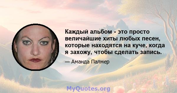 Каждый альбом - это просто величайшие хиты любых песен, которые находятся на куче, когда я захожу, чтобы сделать запись.