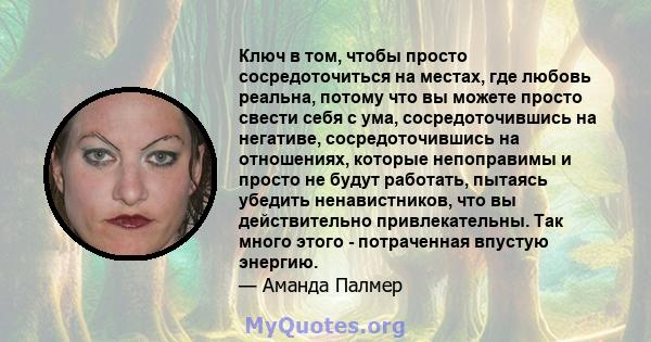 Ключ в том, чтобы просто сосредоточиться на местах, где любовь реальна, потому что вы можете просто свести себя с ума, сосредоточившись на негативе, сосредоточившись на отношениях, которые непоправимы и просто не будут