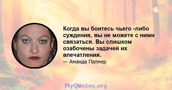 Когда вы боитесь чьего -либо суждения, вы не можете с ними связаться. Вы слишком озабочены задачей их впечатления.