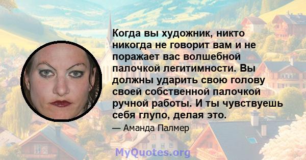 Когда вы художник, никто никогда не говорит вам и не поражает вас волшебной палочкой легитимности. Вы должны ударить свою голову своей собственной палочкой ручной работы. И ты чувствуешь себя глупо, делая это.