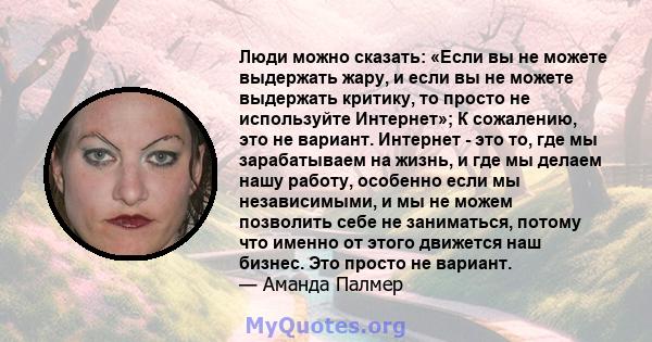 Люди можно сказать: «Если вы не можете выдержать жару, и если вы не можете выдержать критику, то просто не используйте Интернет»; К сожалению, это не вариант. Интернет - это то, где мы зарабатываем на жизнь, и где мы