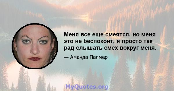 Меня все еще смеятся, но меня это не беспокоит, я просто так рад слышать смех вокруг меня.