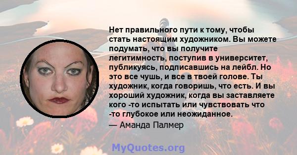 Нет правильного пути к тому, чтобы стать настоящим художником. Вы можете подумать, что вы получите легитимность, поступив в университет, публикуясь, подписавшись на лейбл. Но это все чушь, и все в твоей голове. Ты