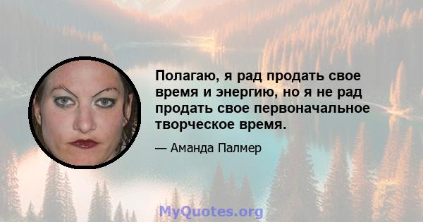 Полагаю, я рад продать свое время и энергию, но я не рад продать свое первоначальное творческое время.