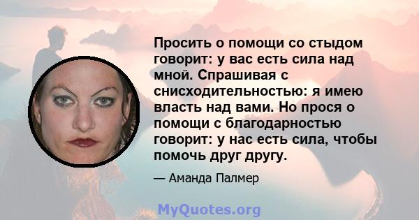 Просить о помощи со стыдом говорит: у вас есть сила над мной. Спрашивая с снисходительностью: я имею власть над вами. Но прося о помощи с благодарностью говорит: у нас есть сила, чтобы помочь друг другу.