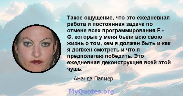 Такое ощущение, что это ежедневная работа и постоянная задача по отмене всех программирования F - G, которые у меня были всю свою жизнь о том, кем я должен быть и как я должен смотреть и что я предполагаю победить. Это