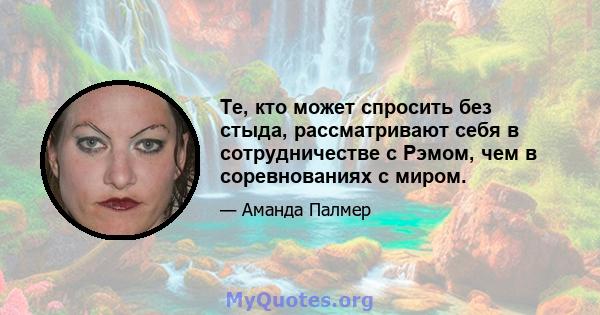 Те, кто может спросить без стыда, рассматривают себя в сотрудничестве с Рэмом, чем в соревнованиях с миром.