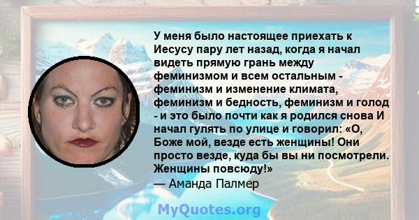 У меня было настоящее приехать к Иесусу пару лет назад, когда я начал видеть прямую грань между феминизмом и всем остальным - феминизм и изменение климата, феминизм и бедность, феминизм и голод - и это было почти как я