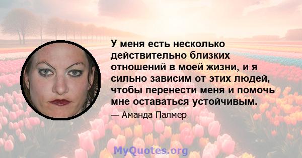 У меня есть несколько действительно близких отношений в моей жизни, и я сильно зависим от этих людей, чтобы перенести меня и помочь мне оставаться устойчивым.