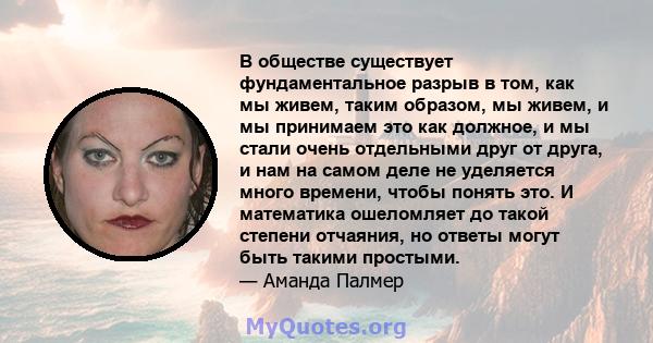 В обществе существует фундаментальное разрыв в том, как мы живем, таким образом, мы живем, и мы принимаем это как должное, и мы стали очень отдельными друг от друга, и нам на самом деле не уделяется много времени, чтобы 