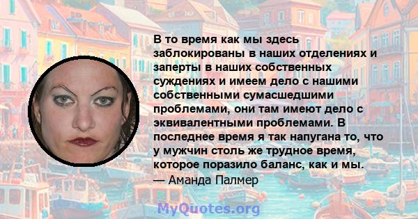 В то время как мы здесь заблокированы в наших отделениях и заперты в наших собственных суждениях и имеем дело с нашими собственными сумасшедшими проблемами, они там имеют дело с эквивалентными проблемами. В последнее