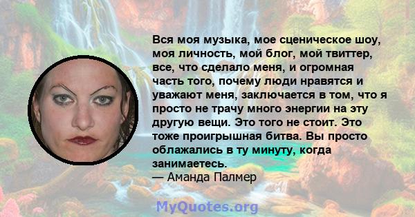 Вся моя музыка, мое сценическое шоу, моя личность, мой блог, мой твиттер, все, что сделало меня, и огромная часть того, почему люди нравятся и уважают меня, заключается в том, что я просто не трачу много энергии на эту