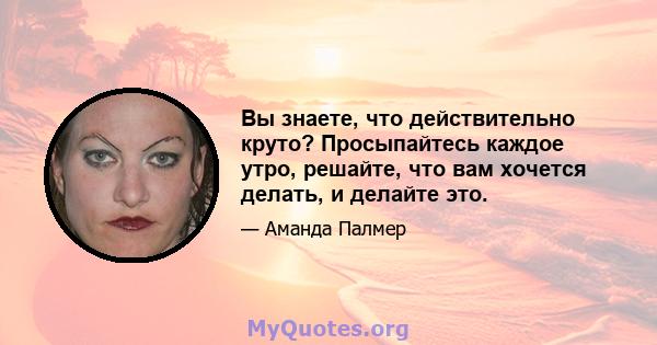 Вы знаете, что действительно круто? Просыпайтесь каждое утро, решайте, что вам хочется делать, и делайте это.