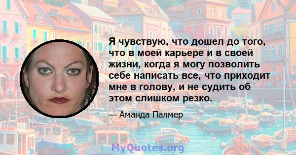 Я чувствую, что дошел до того, что в моей карьере и в своей жизни, когда я могу позволить себе написать все, что приходит мне в голову, и не судить об этом слишком резко.