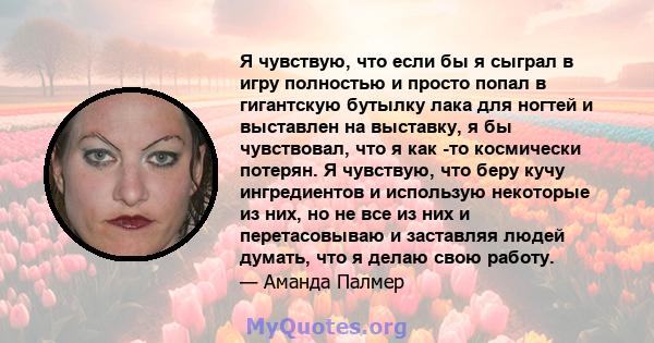 Я чувствую, что если бы я сыграл в игру полностью и просто попал в гигантскую бутылку лака для ногтей и выставлен на выставку, я бы чувствовал, что я как -то космически потерян. Я чувствую, что беру кучу ингредиентов и