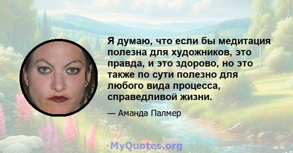 Я думаю, что если бы медитация полезна для художников, это правда, и это здорово, но это также по сути полезно для любого вида процесса, справедливой жизни.