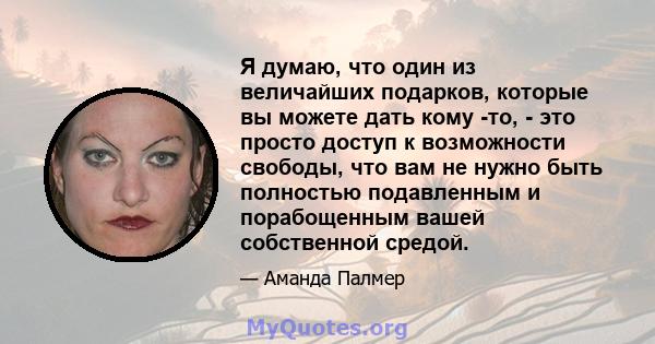 Я думаю, что один из величайших подарков, которые вы можете дать кому -то, - это просто доступ к возможности свободы, что вам не нужно быть полностью подавленным и порабощенным вашей собственной средой.