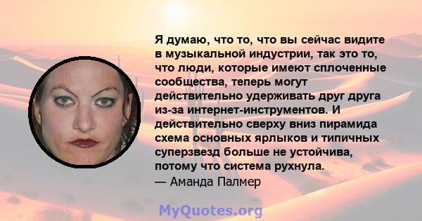 Я думаю, что то, что вы сейчас видите в музыкальной индустрии, так это то, что люди, которые имеют сплоченные сообщества, теперь могут действительно удерживать друг друга из-за интернет-инструментов. И действительно