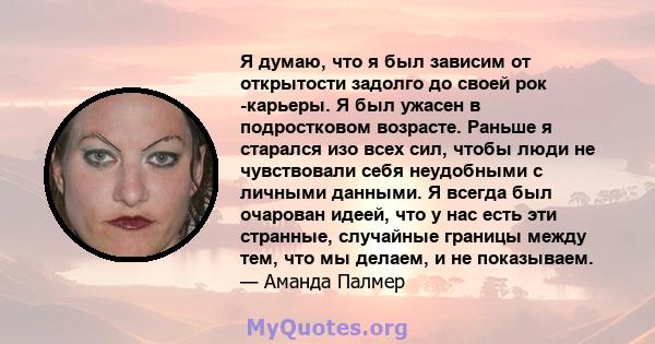 Я думаю, что я был зависим от открытости задолго до своей рок -карьеры. Я был ужасен в подростковом возрасте. Раньше я старался изо всех сил, чтобы люди не чувствовали себя неудобными с личными данными. Я всегда был