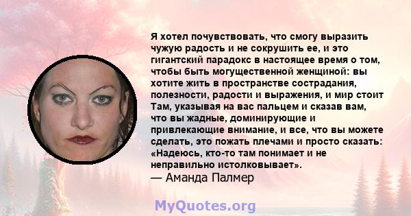 Я хотел почувствовать, что смогу выразить чужую радость и не сокрушить ее, и это гигантский парадокс в настоящее время о том, чтобы быть могущественной женщиной: вы хотите жить в пространстве сострадания, полезности,