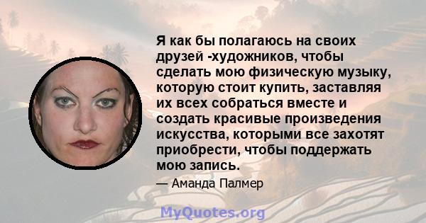 Я как бы полагаюсь на своих друзей -художников, чтобы сделать мою физическую музыку, которую стоит купить, заставляя их всех собраться вместе и создать красивые произведения искусства, которыми все захотят приобрести,