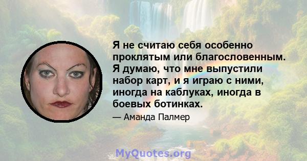 Я не считаю себя особенно проклятым или благословенным. Я думаю, что мне выпустили набор карт, и я играю с ними, иногда на каблуках, иногда в боевых ботинках.