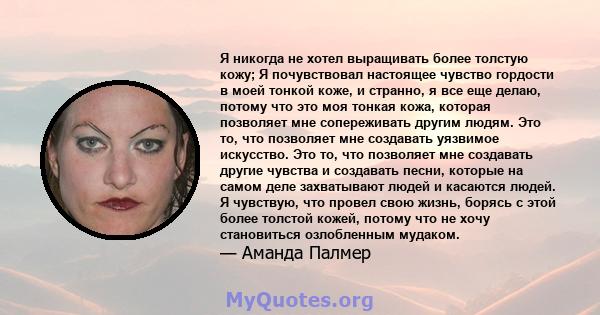 Я никогда не хотел выращивать более толстую кожу; Я почувствовал настоящее чувство гордости в моей тонкой коже, и странно, я все еще делаю, потому что это моя тонкая кожа, которая позволяет мне сопереживать другим